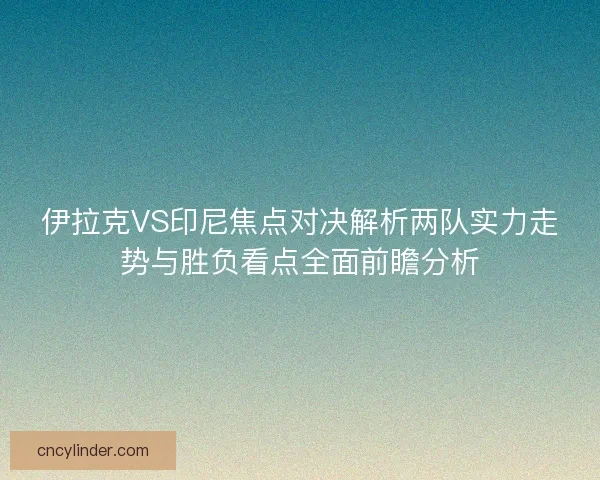 伊拉克VS印尼焦点对决解析两队实力走势与胜负看点全面前瞻分析