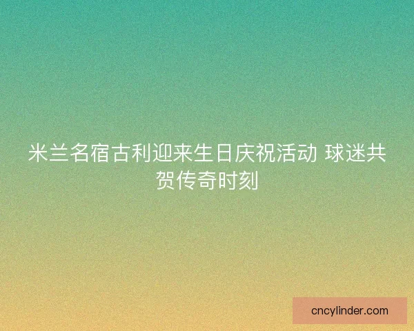 米兰名宿古利迎来生日庆祝活动 球迷共贺传奇时刻