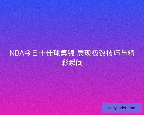 NBA今日十佳球集锦 展现极致技巧与精彩瞬间