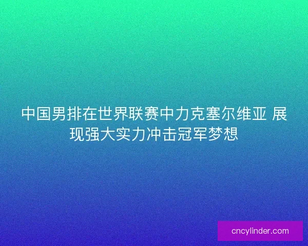 中国男排在世界联赛中力克塞尔维亚 展现强大实力冲击冠军梦想