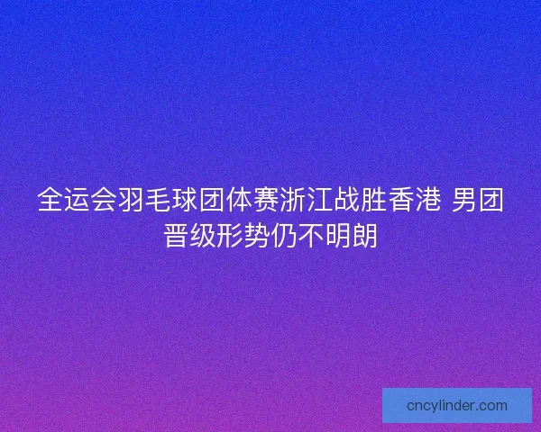 全运会羽毛球团体赛浙江战胜香港 男团晋级形势仍不明朗