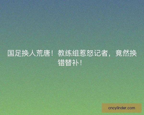 国足换人荒唐！教练组惹怒记者，竟然换错替补！